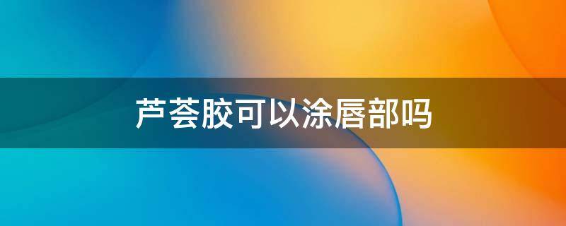 芦荟胶可以涂唇部吗 芦荟胶可以涂唇部吗图片