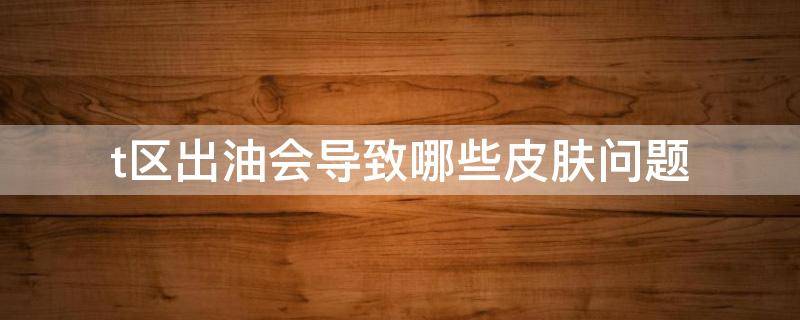 t区出油会导致哪些皮肤问题 t区出油厉害怎么改善