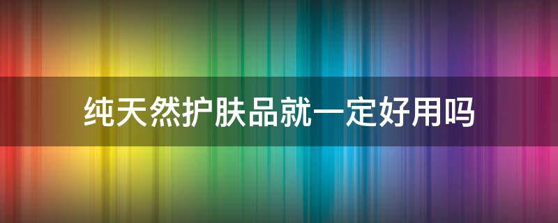 纯天然护肤品就一定好用吗 纯天然的护肤品好吗