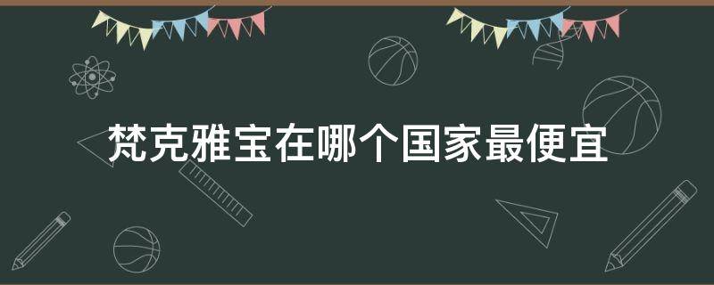 梵克雅宝在哪个国家最便宜（梵克雅宝在哪个国家最便宜）
