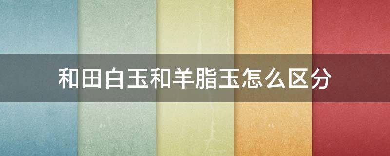 和田白玉和羊脂玉怎么区分（和田白玉和和田羊脂玉有什么区别）