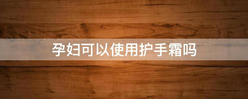 孕妇可以使用护手霜吗（孕妇可以使用护手霜吗女性）