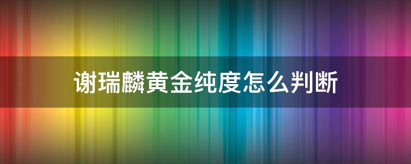 谢瑞麟黄金纯度怎么判断（谢瑞麟的黄金纯度高不高）