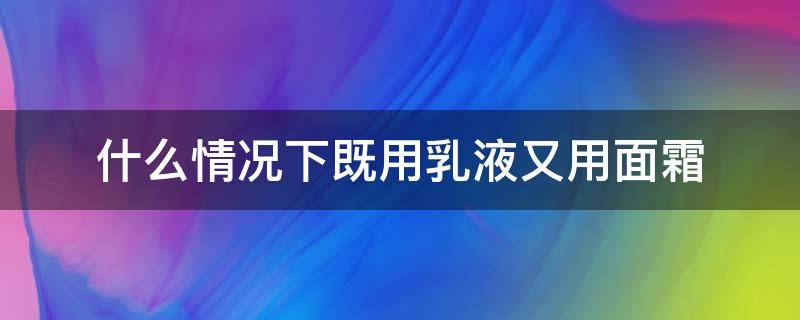 什么情况下既用乳液又用面霜 什么时候用乳液什么时候用面霜