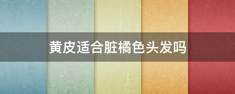 黄皮适合脏橘色头发吗 黄皮适合脏橘色发色吗