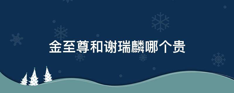 金至尊和谢瑞麟哪个贵（金至尊和谢瑞麟哪个贵一点）