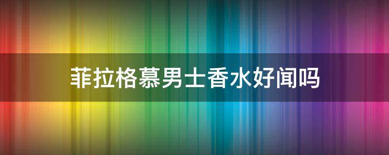 菲拉格慕男士香水好闻吗 菲拉格慕男士香水好闻吗知乎