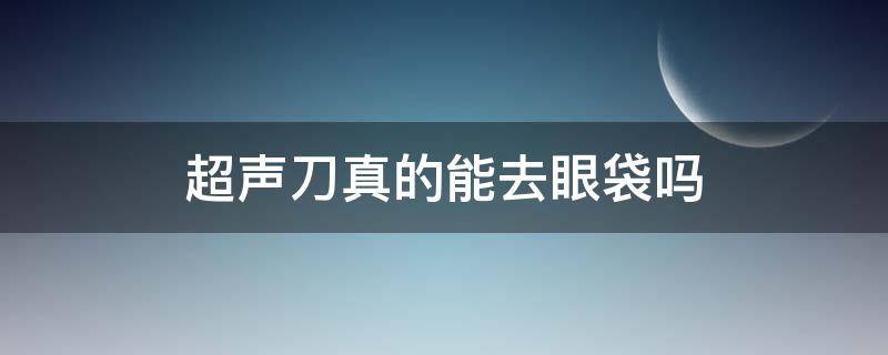 超声刀真的能去眼袋吗 超声刀可以去眼袋吗效果好吗