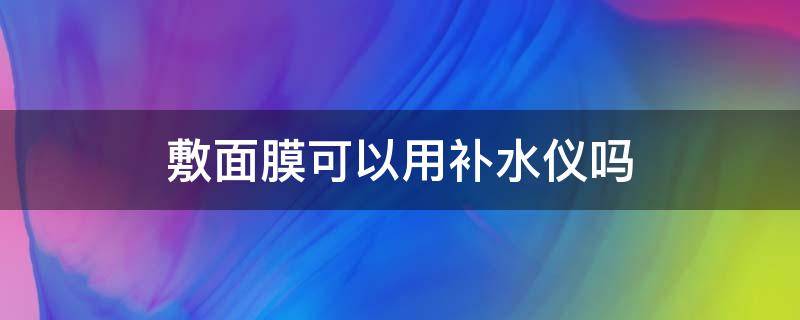 敷面膜可以用补水仪吗 敷面膜可以用补水仪吗视频