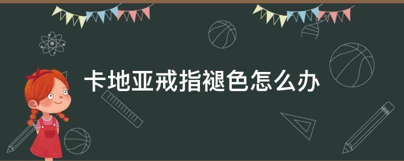 卡地亚戒指褪色怎么办（卡地亚戒指褪色怎么回事?）