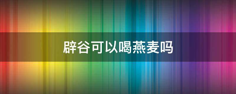 辟谷可以喝燕麦吗（辟谷可以喝燕麦吗女生）