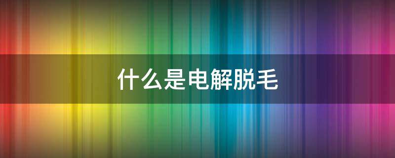 什么是电解脱毛 电解法脱毛是什么意思