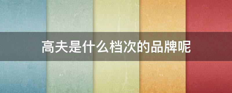 高夫是什么档次的品牌呢 高夫属于什么档次的
