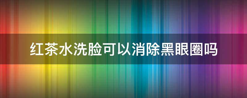 红茶水洗脸可以消除黑眼圈吗（红茶水洗脸好吗）