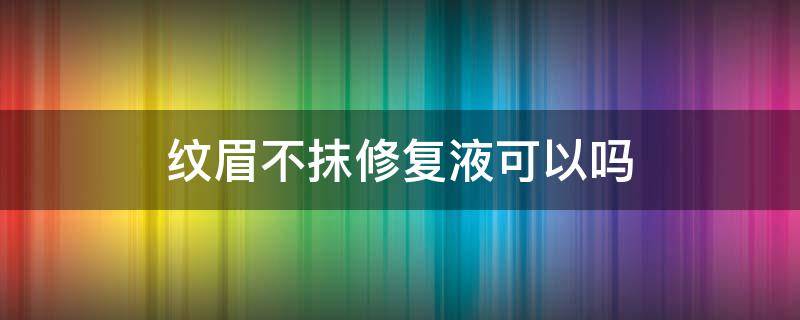 纹眉不抹修复液可以吗（纹眉不抹修复液可以吗会留疤吗）