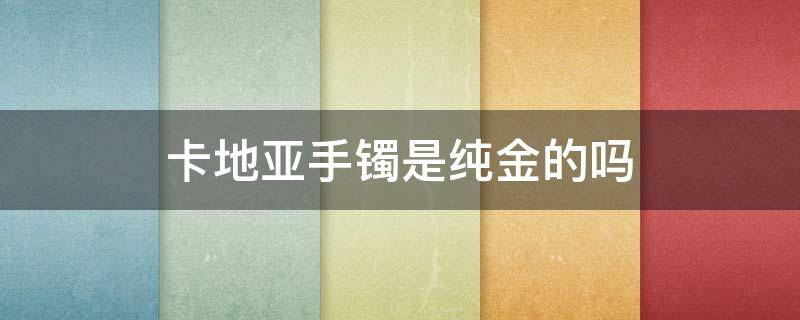 卡地亚手镯是纯金的吗（卡地亚一般几折回收）