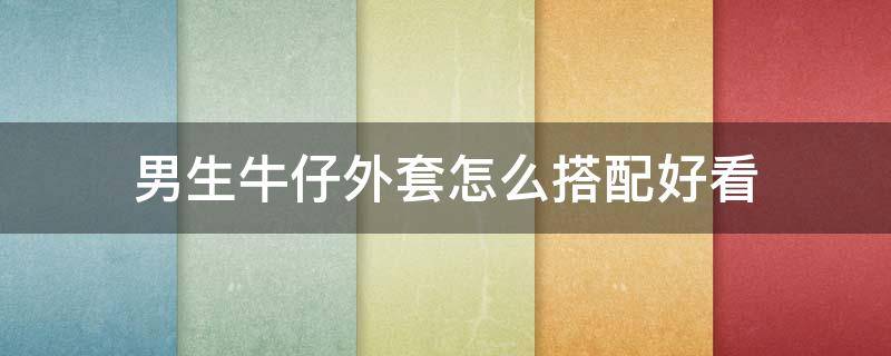 男生牛仔外套怎么搭配好看（男生牛仔外套怎么搭配好看图片大全）