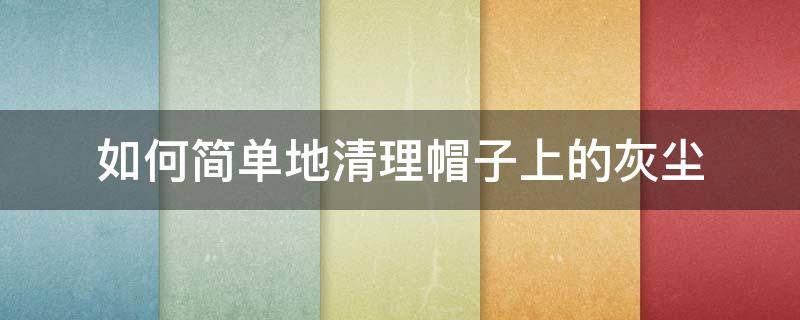 如何简单地清理帽子上的灰尘（帽子的灰尘怎么去除）