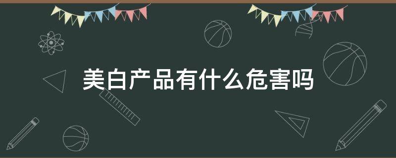 美白产品有什么危害吗（美白产品有什么危害吗女生）