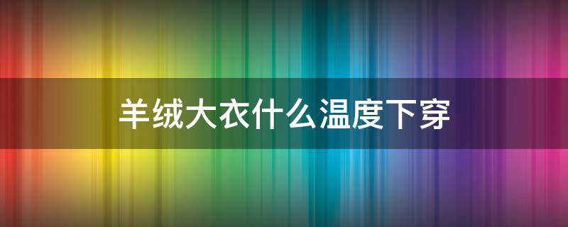 羊绒大衣什么温度下穿（羊绒大衣什么温度穿合适）
