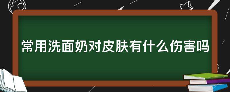 常用洗面奶对皮肤有什么伤害吗 常用洗面奶有什么好处