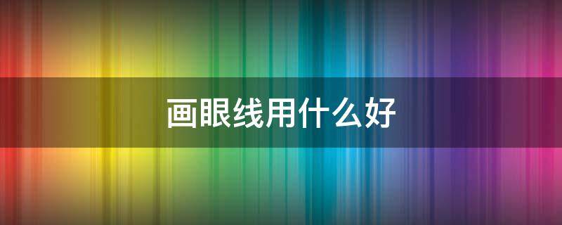 画眼线用什么好（画眼线用什么好用）