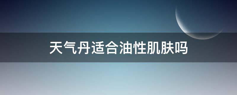 天气丹适合油性肌肤吗（天气丹适合油性皮肤还是干性皮肤）