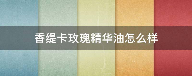 香缇卡玫瑰精华油怎么样（香缇卡玫瑰精华油怎么样好用吗）