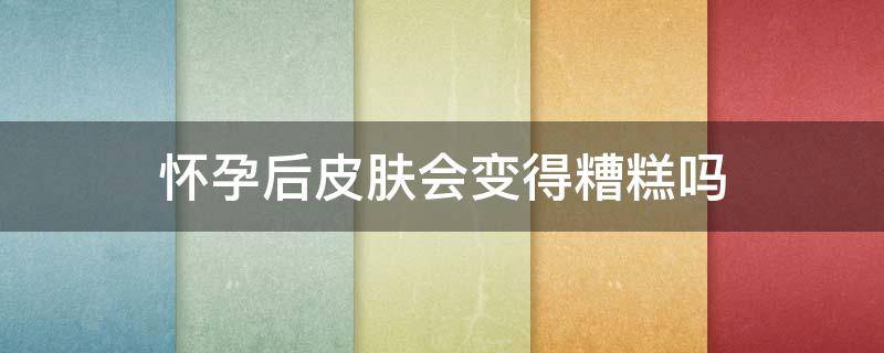 怀孕后皮肤会变得糟糕吗（怀孕了皮肤会变吗）