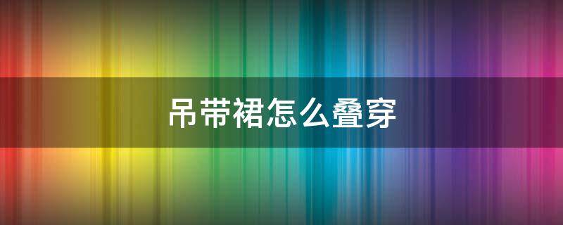 吊带裙怎么叠穿 吊带裙怎么叠穿好看
