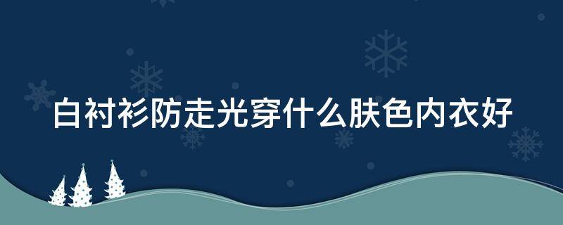 白衬衫防走光穿什么肤色内衣好（白衬衫防走光穿什么肤色内衣好看女）