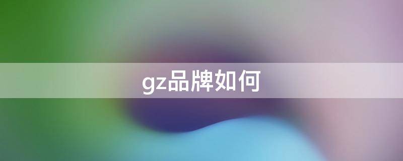 gz品牌如何（gz品牌什么最出名）
