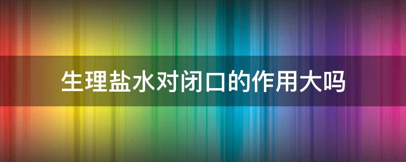 生理盐水对闭口的作用大吗（生理盐水对闭口有效吗）