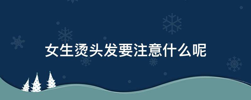 女生烫头发要注意什么呢（女生烫头发有哪些）