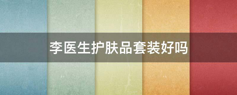 李医生护肤品套装好吗 李医生护肤品怎么样,适合什么年龄