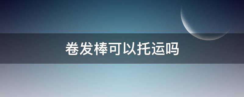 卷发棒可以托运吗 卷发棒可以托运吗还是要带上飞机