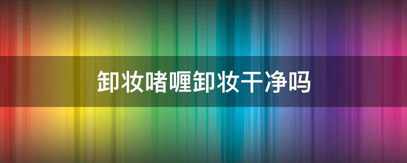 卸妆啫喱卸妆干净吗 卸妆啫喱卸的干净吗