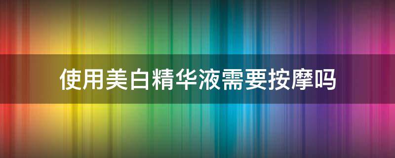 使用美白精华液需要按摩吗 使用美白精华液需要按摩吗知乎