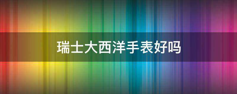 瑞士大西洋手表好吗（瑞士大西洋手表好不好）