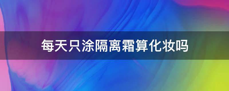 每天只涂隔离霜算化妆吗（每天只涂隔离霜算化妆吗女生）