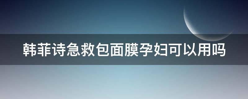 韩菲诗急救包面膜孕妇可以用吗（韩菲诗急救包面膜孕妇可以用吗有影响吗）