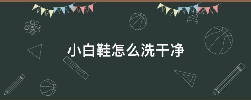 小白鞋怎么洗干净（小白鞋怎么洗干净生活小妙招）