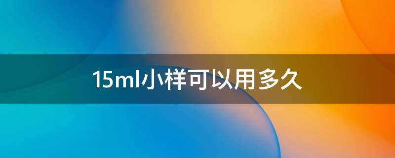 15ml小样可以用多久（15ml小样可以用多久啊）