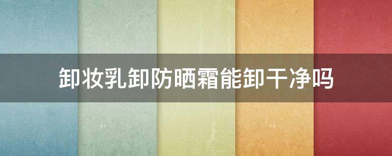 卸妆乳卸防晒霜能卸干净吗（卸妆乳可以卸防晒吗）
