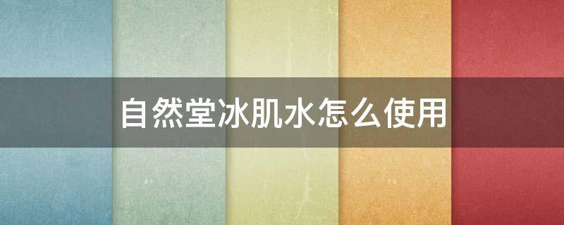 自然堂冰肌水怎么使用（自然堂冰肌水怎么使用视频）