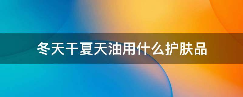冬天干夏天油用什么护肤品（冬天干夏天油用什么护肤品好）