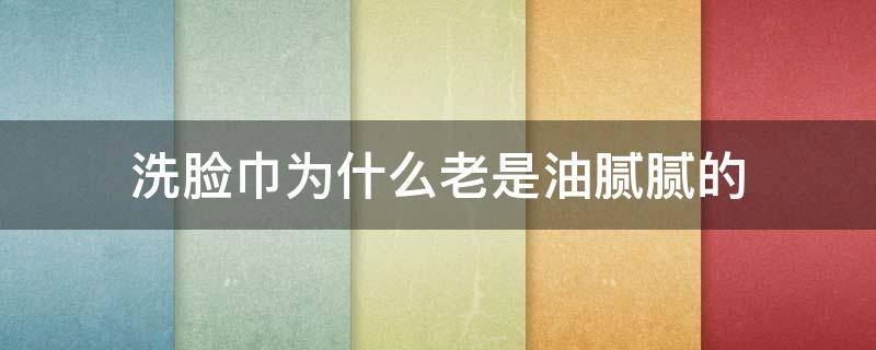 洗脸巾为什么老是油腻腻的（洗脸巾为什么老是油腻腻的感觉）