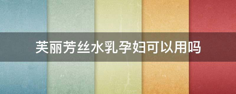 芙丽芳丝水乳孕妇可以用吗（芙丽芳丝乳液孕妇可用吗）