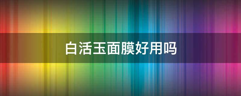 白活玉面膜好用吗（白活玉面膜好用吗怎么用）