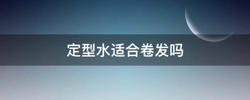 定型水适合卷发吗（定型水适合卷发吗男生）